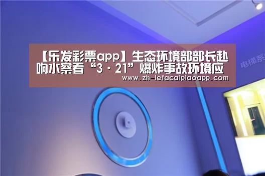 【乐发彩票app】生态环境部部长赴响水察看“3·21”爆炸事故环境应急情况(图4) 乐发彩票app